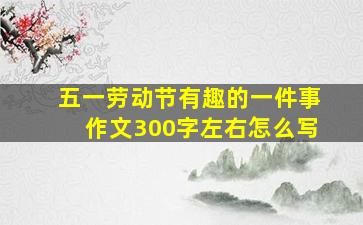 五一劳动节有趣的一件事作文300字左右怎么写