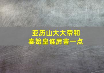 亚历山大大帝和秦始皇谁厉害一点