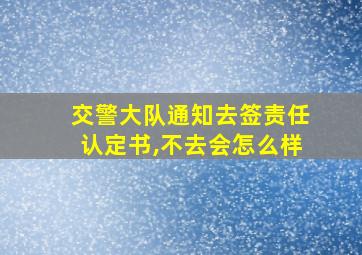 交警大队通知去签责任认定书,不去会怎么样