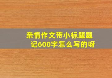 亲情作文带小标题题记600字怎么写的呀