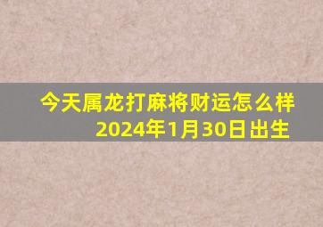 今天属龙打麻将财运怎么样2024年1月30日出生