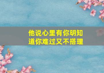 他说心里有你明知道你难过又不搭理