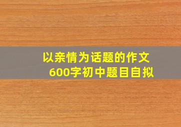 以亲情为话题的作文600字初中题目自拟