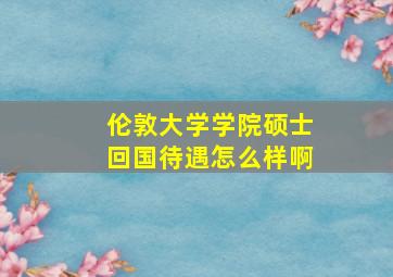 伦敦大学学院硕士回国待遇怎么样啊