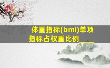 体重指标(bmi)单项指标占权重比例____