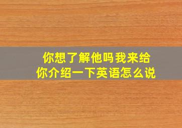 你想了解他吗我来给你介绍一下英语怎么说