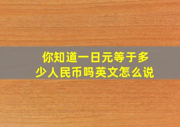 你知道一日元等于多少人民币吗英文怎么说