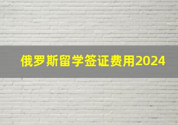 俄罗斯留学签证费用2024