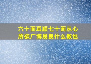 六十而耳顺七十而从心所欲广博易良什么教也