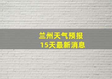 兰州天气预报15天最新消息