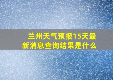 兰州天气预报15天最新消息查询结果是什么