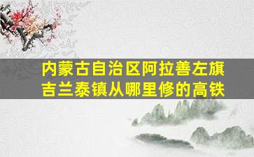 内蒙古自治区阿拉善左旗吉兰泰镇从哪里修的高铁