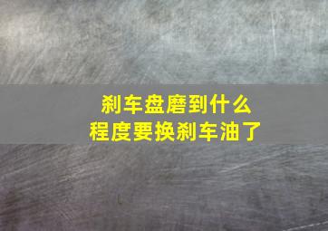 刹车盘磨到什么程度要换刹车油了