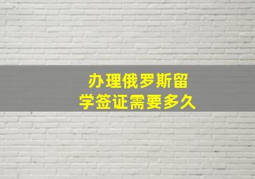 办理俄罗斯留学签证需要多久