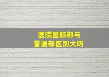 医院国际部与普通部区别大吗