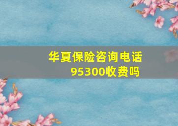 华夏保险咨询电话95300收费吗