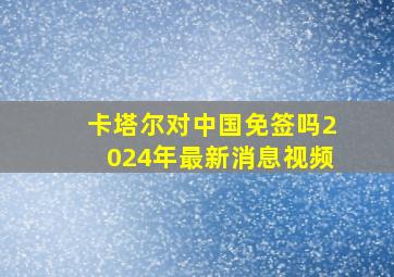 卡塔尔对中国免签吗2024年最新消息视频