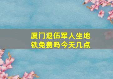 厦门退伍军人坐地铁免费吗今天几点