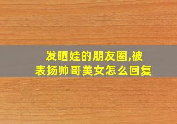 发晒娃的朋友圈,被表扬帅哥美女怎么回复