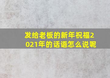 发给老板的新年祝福2021年的话语怎么说呢