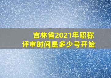 吉林省2021年职称评审时间是多少号开始