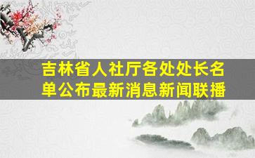 吉林省人社厅各处处长名单公布最新消息新闻联播