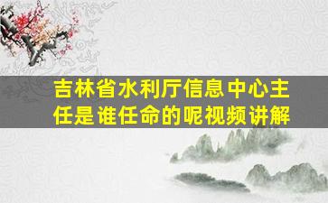 吉林省水利厅信息中心主任是谁任命的呢视频讲解