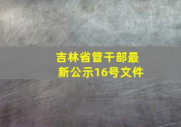 吉林省管干部最新公示16号文件