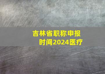 吉林省职称申报时间2024医疗