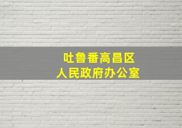 吐鲁番高昌区人民政府办公室