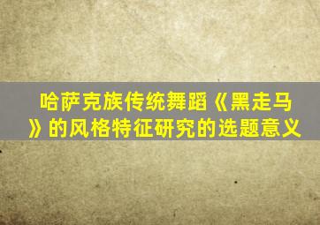 哈萨克族传统舞蹈《黑走马》的风格特征研究的选题意义