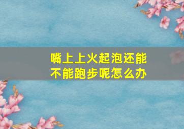 嘴上上火起泡还能不能跑步呢怎么办