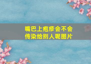 嘴巴上疱疹会不会传染给别人呢图片