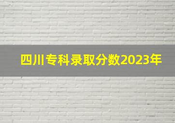 四川专科录取分数2023年