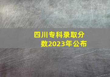 四川专科录取分数2023年公布