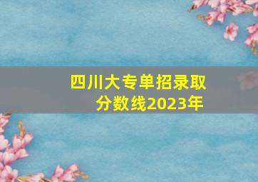 四川大专单招录取分数线2023年