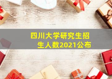 四川大学研究生招生人数2021公布