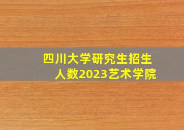 四川大学研究生招生人数2023艺术学院