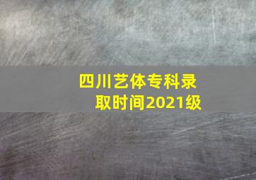 四川艺体专科录取时间2021级