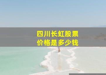 四川长虹股票价格是多少钱