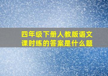 四年级下册人教版语文课时练的答案是什么题