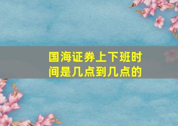 国海证券上下班时间是几点到几点的