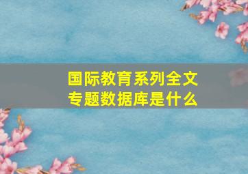 国际教育系列全文专题数据库是什么