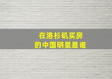 在洛杉矶买房的中国明星是谁