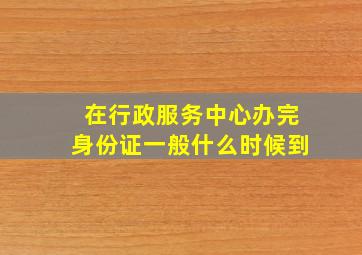 在行政服务中心办完身份证一般什么时候到