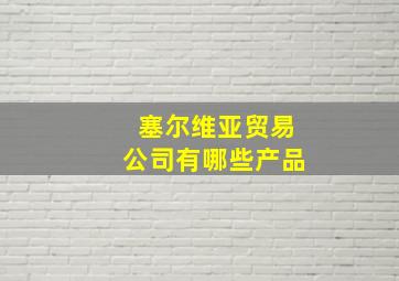 塞尔维亚贸易公司有哪些产品