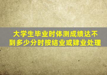 大学生毕业时体测成绩达不到多少分时按结业或肄业处理