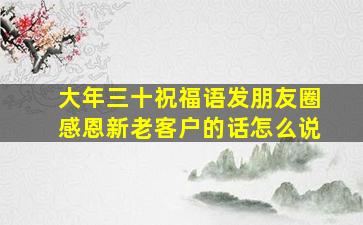 大年三十祝福语发朋友圈感恩新老客户的话怎么说