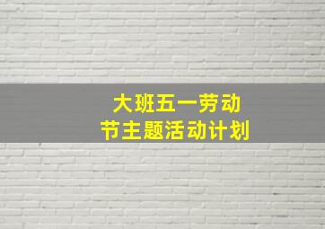 大班五一劳动节主题活动计划