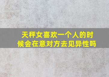 天秤女喜欢一个人的时候会在意对方去见异性吗